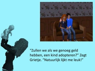 “Zullen we als we genoeg geld
hebben, een kind adopteren?” Zegt
Grietje. “Natuurlijk lijkt me leuk!”
 