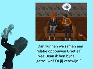 `Dan kunnen we samen een
relatie opbouwen Grietje!´
`Nee Dean ik ben bijna
getrouwd! En jij verdwijn!´
 