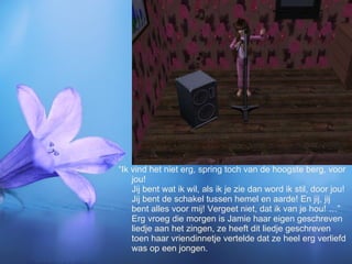 “Ik vind het niet erg, spring toch van de hoogste berg, voor jou! Jij bent wat ik wil, als ik je zie dan word ik stil, door jou! Jij bent de schakel tussen hemel en aarde! En jij, jij bent alles voor mij! Vergeet niet, dat ik van je hou! …” Erg vroeg die morgen is Jamie haar eigen geschreven liedje aan het zingen, ze heeft dit liedje geschreven toen haar vriendinnetje vertelde dat ze heel erg verliefd was op een jongen. 