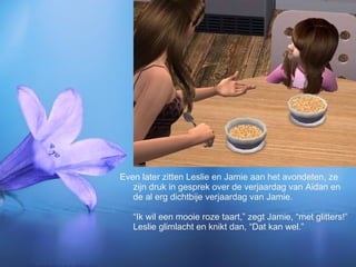 Even later zitten Leslie en Jamie aan het avondeten, ze zijn druk in gesprek over de verjaardag van Aidan en de al erg dichtbije verjaardag van Jamie. “Ik wil een mooie roze taart,” zegt Jamie, “met glitters!” Leslie glimlacht en knikt dan, “Dat kan wel.” 