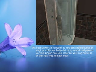 Als het huiswerk af is neemt ze nog een snelle douche en zingt ze vrolijk een liedje dat ze op school had geleerd. Ze vindt zingen heel leuk maar ze weet nog niet of ze er later iets mee wil gaan doen. 