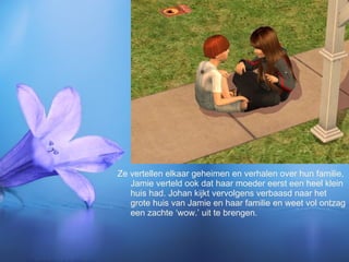 Ze vertellen elkaar geheimen en verhalen over hun familie, Jamie verteld ook dat haar moeder eerst een heel klein huis had. Johan kijkt vervolgens verbaasd naar het grote huis van Jamie en haar familie en weet vol ontzag een zachte ‘wow.’ uit te brengen. 