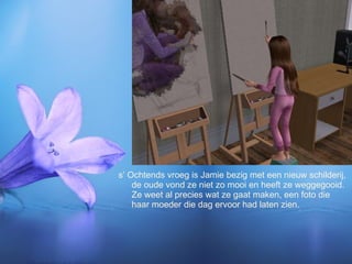 s’ Ochtends vroeg is Jamie bezig met een nieuw schilderij, de oude vond ze niet zo mooi en heeft ze weggegooid. Ze weet al precies wat ze gaat maken, een foto die haar moeder die dag ervoor had laten zien.  