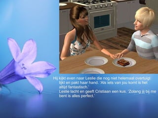 Hij kijkt even naar Leslie die nog niet helemaal overtuigt lijkt en pakt haar hand. ‘Als iets van jou komt is het altijd fantastisch.’  Leslie lacht en geeft Cristiaan een kus. ‘Zolang jij bij me bent is alles perfect.’ 