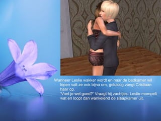 Wanneer Leslie wakker wordt en naar de badkamer wil lopen valt ze ook bijna om, gelukkig vangt Cristiaan haar op. ‘Voel je wel goed?’ Vraagt hij zachtjes. Leslie mompelt wat en loopt dan wankelend de slaapkamer uit. 
