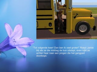 “Tot volgende keer! Dan ben ik veel groter!” Roept Jamie blij als ze die middag de bus uitstapt, even kijkt ze achter haar naar een jongen die het gangpad doorloopt. 