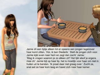 Jamie zit een tijdje alleen tot er opeens een jongen tegenover haar komt zitten. ‘Hoi, ik ben Diederik.’ Stelt de jongen zich voor. Jamie kijkt even naar hem en zegt dan zacht ‘Jamie.’ ‘Mag ik vragen waarom je zo alleen zit? Het lijkt alsof je ergens mee zit.’ Jamie bijt op haar lip, het is moeilijk voor haar om niet in huilen uit te barsten. ‘Ik praat daar niet graag over.’ Zucht ze, snel eet ze haar kom leeg en haast zich naar haar kamer. 