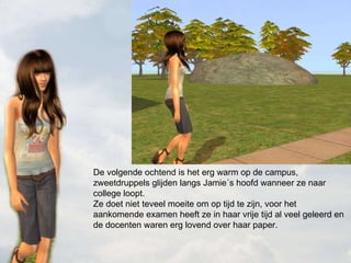 De volgende ochtend is het erg warm op de campus, zweetdruppels glijden langs Jamie´s hoofd wanneer ze naar college loopt.  Ze doet niet teveel moeite om op tijd te zijn, voor het aankomende examen heeft ze in haar vrije tijd al veel geleerd en de docenten waren erg lovend over haar paper. 