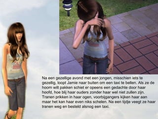 Na een gezellige avond met een jongen, misschien iets te gezellig, loopt Jamie naar buiten om een taxi te bellen. Als ze de hoorn wilt pakken schiet er opeens een gedachte door haar hoofd, hoe blij haar ouders zonder haar wel niet zullen zijn. Tranen prikken in haar ogen, voorbijgangers kijken haar aan maar het kan haar even niks schelen. Na een tijdje veegt ze haar tranen weg en besteld alsnog een taxi. 