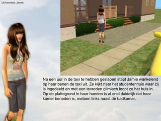 Na een uur in de taxi te hebben geslapen stapt Jamie wankelend op haar benen de taxi uit. Ze kijkt naar het studentenhuis waar zij is ingedeeld en met een tevreden glimlach loopt ze het huis in. Op de plattegrond in haar handen is al snel duidelijk dat haar kamer beneden is, meteen links naast de badkamer. Universiteit; Jamie 