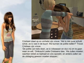 Cristiaan staat op en omhelst zijn vrouw. ‘Het is niet jouw schuld schat, ze is vast in de buurt. We kunnen de politie bellen?’ Troost Cristiaan zijn vrouw. ‘De politie zal niets doen, ze is volwassen en dus vrij om te gaan waar ze wilt.’ Ontkracht Leslie Cristiaans idee. ‘We zullen moeten wachten totdat ze bijdraait en ons opzoekt, en anders zullen we de uitdaging gewoon moeten stoppen.’  