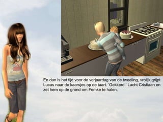 En dan is het tijd voor de verjaardag van de tweeling, vrolijk grijpt Lucas naar de kaarsjes op de taart. ‘Gekkerd.’ Lacht Cristiaan en zet hem op de grond om Femke te halen.  