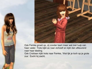 Ook Femke groeit op, zij zonder taart maar wel met hulp van haar vader. Trots kijkt ze naar zichzelf en kijkt dan afkeurend naar haar kleding.  Ook Cristiaan kijkt trots naar Femke, ‘Wat lijk je toch op je grote zus.’ Zucht hij zacht. 