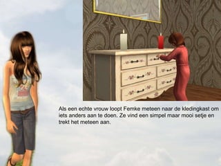 Als een echte vrouw loopt Femke meteen naar de kledingkast om iets anders aan te doen. Ze vind een simpel maar mooi setje en trekt het meteen aan. 