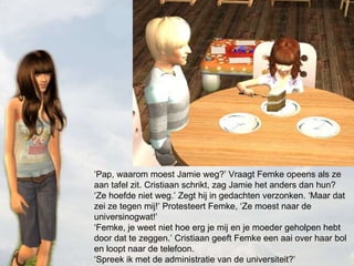 ‘ Pap, waarom moest Jamie weg?’ Vraagt Femke opeens als ze aan tafel zit. Cristiaan schrikt, zag Jamie het anders dan hun? ‘Ze hoefde niet weg.’ Zegt hij in gedachten verzonken. ‘Maar dat zei ze tegen mij!’ Protesteert Femke, ‘Ze moest naar de universinogwat!’ ‘Femke, je weet niet hoe erg je mij en je moeder geholpen hebt door dat te zeggen.’ Cristiaan geeft Femke een aai over haar bol en loopt naar de telefoon. ‘Spreek ik met de administratie van de universiteit?’ 