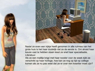 Nadat ze even een kijkje heeft genomen in alle ruimtes van het grote huis is het haar duidelijk dat ze de eerste is. Om alvast haar keuze vast te hebben staan kiest ze snel haar specialisatie, Literatuur.  Als ze een mailtje krijgt met haar rooster voor de week kijkt ze verschrikt op haar horloge, hoe kan ze nog op tijd op college komen als ze nu pas weet dat ze er over een kwartier moet zijn? 