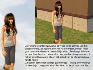 De volgende ochtend zit Jamie al vroeg in de kantine van het studentenhuis, ze begroet een van haar medestudenten maar gaat dan toch alleen aan een tafeltje zitten. Een lange tijd staart ze naar haar bord en neemt af en toe een hap, langzaam wordt het stil in het huis en is alleen het geluid van de afwasmachine nog te horen. ‘Zal jij niet eens naar college gaan meisje?’ Vraagt de conciërge na een tijdje. Langzaam staat Jamie op en loopt naar haar les. 