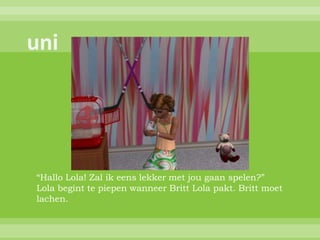 “Hallo Lola! Zal ik eens lekker met jou gaan spelen?”
Lola begint te piepen wanneer Britt Lola pakt. Britt moet
lachen.
 