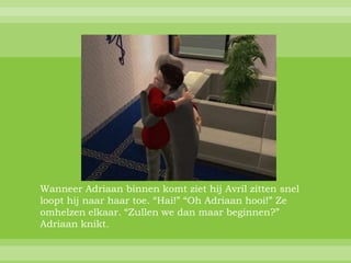 Wanneer Adriaan binnen komt ziet hij Avril zitten snel
loopt hij naar haar toe. “Hai!” “Oh Adriaan hooi!” Ze
omhelzen elkaar. “Zullen we dan maar beginnen?”
Adriaan knikt.
 