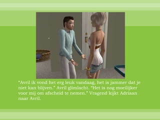 “Avril ik vond het erg leuk vandaag, het is jammer dat je
niet kan blijven.” Avril glimlacht. “Het is nog moeilijker
voor mij om afscheid te nemen.” Vragend kijkt Adriaan
naar Avril.
 