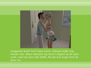 Langzaam komt Avril naar voren. Adriaan kijkt nog
steeds raar. Maar wanneer hij Avril ’s lippen op de zijne
voelt, voelt hij weer alle liefde. Na die kus loopt Avril de
deur uit.
 