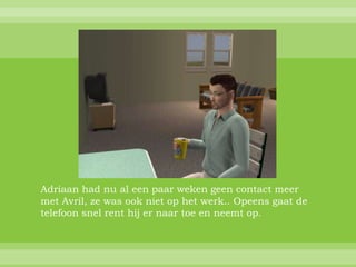 Adriaan had nu al een paar weken geen contact meer
met Avril, ze was ook niet op het werk.. Opeens gaat de
telefoon snel rent hij er naar toe en neemt op.
 
