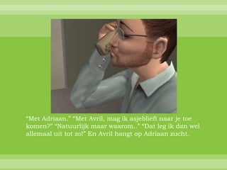 “Met Adriaan.” “Met Avril, mag ik asjeblieft naar je toe
komen?” “Natuurlijk maar waarom..” “Dat leg ik dan wel
allemaal uit tot zo!” En Avril hangt op Adriaan zucht.
 