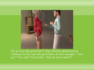 “Zo jij bent dik geworden!” Zegt Adriaan glimlachend.
“Adriaan ik ben niet dik geworden, ik ben zwanger.. Van
jou” “Van mij!” Avril knikt. “Dus ik word vader?”
 
