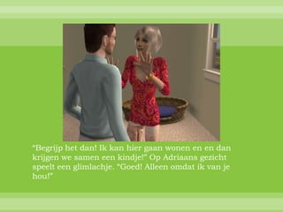 “Begrijp het dan! Ik kan hier gaan wonen en en dan
krijgen we samen een kindje!” Op Adriaans gezicht
speelt een glimlachje. “Goed! Alleen omdat ik van je
hou!”
 