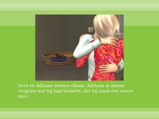 Avril en Adriaan zoenen elkaar. Adriaan is alweer
vergeten wat hij had bedacht, dat hij nooit een vrouw
wou..
 