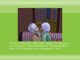 “Zullen wij dan maar lekker gaan slapen, nu Adriaan en
Avril weg zijn?” “Goed hoor Robintje!” Rustig wandelen
Robin en Grietje naar boven en stappen in bed.
 