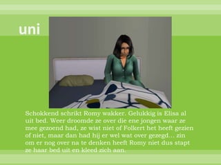 Schokkend schrikt Romy wakker. Gelukkig is Elisa al
uit bed. Weer droomde ze over die ene jongen waar ze
mee gezoend had, ze wist niet of Folkert het heeft gezien
of niet, maar dan had hij er wel wat over gezegd… zin
om er nog over na te denken heeft Romy niet dus stapt
ze haar bed uit en kleed zich aan.
 