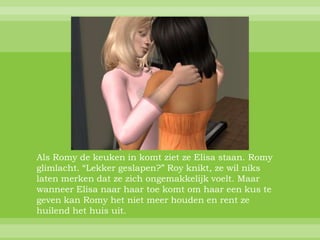 Als Romy de keuken in komt ziet ze Elisa staan. Romy
glimlacht. “Lekker geslapen?” Roy knikt, ze wil niks
laten merken dat ze zich ongemakkelijk voelt. Maar
wanneer Elisa naar haar toe komt om haar een kus te
geven kan Romy het niet meer houden en rent ze
huilend het huis uit.
 