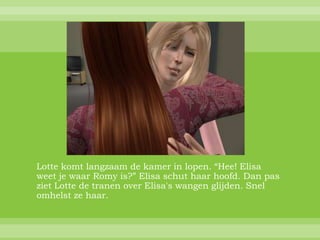 Lotte komt langzaam de kamer in lopen. “Hee! Elisa
weet je waar Romy is?” Elisa schut haar hoofd. Dan pas
ziet Lotte de tranen over Elisa's wangen glijden. Snel
omhelst ze haar.
 