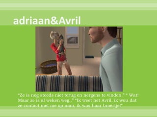 “Ze is nog steeds niet terug en nergens te vinden.” “ Wat!
Maar ze is al weken weg..” “Ik weet het Avril, ik wou dat
ze contact met me op nam, ik was haar broertje!”
 