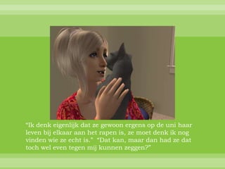 “Ik denk eigenlijk dat ze gewoon ergens op de uni haar
leven bij elkaar aan het rapen is, ze moet denk ik nog
vinden wie ze echt is.” “Dat kan, maar dan had ze dat
toch wel even tegen mij kunnen zeggen?”
 