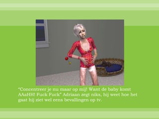 “Concentreer je nu maar op mij! Want de baby komt
AAaHH! Fuck Fuck” Adriaan zegt niks, hij weet hoe het
gaat hij ziet wel eens bevallingen op tv.
 