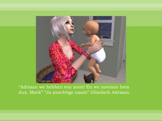 “Adriaan we hebben een zoon! En we noemen hem
dus, Mark” “Ja prachtige naam” Glimlach Adriaan.
 