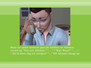 Maar ne opdat moment gaat de telefoon en Adriaan
neemt op. “Hoi met Adriaan.” “…..” “ Wat! Waar?” “……”
“ Zal ik doen dag tot morgen!” “…” EN Adriaan hangt op.
 