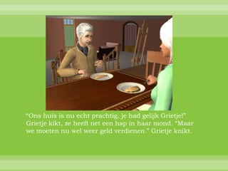 “Ons huis is nu echt prachtig, je had gelijk Grietje!”
Grietje kikt, ze heeft net een hap in haar mond. “Maar
we moeten nu wel weer geld verdienen.” Grietje knikt.
 