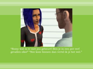 “Romy wat is er met jou gebeurt! Ben je in een pot verf
gevallen ofzo!” “Nee kom binnen dan vertel ik je het wel.”
 