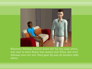 Wanneer Adriaan binnen komt ziet hij een man zitten,
wat raar is want Romy was samen met Elisa, dat weet
Adriaan nou net wel. Snel gaat hij aan de keuken tafel
zitten.
 