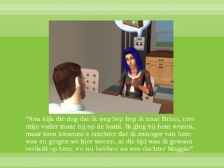 “Nou kijk die dag dat ik weg liep liep ik naar Brian, niet
mijn vader maar hij op de bank. Ik ging bij hem wonen,
maar toen kwamen e erachter dat ik zwanger van hem
was en gingen we hier wonen, al die tijd was ik gewoon
verliefd op hem, en nu hebben we een dochter Maggie!”
 