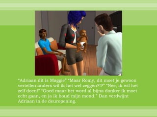 “Adriaan dit is Maggie” “Maar Romy, dit moet je gewoon
vertellen anders wil ik het wel zeggen?!?” “Nee, ik wil het
zelf doen!” “Goed maar het word al bijna donker ik moet
echt gaan, en ja ik houd mijn mond.” Dan verdwijnt
Adriaan in de deuropening.
 