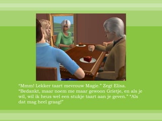 “Mmm! Lekker taart mevrouw Magie.” Zegt Elisa.
“Bedankt, maar noem me maar gewoon Grietje, en als je
wil, wil ik heus wel een stukje taart aan je geven.” “Als
dat mag heel graag!”
 