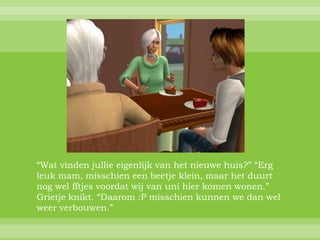 “Wat vinden jullie eigenlijk van het nieuwe huis?” “Erg
leuk mam, misschien een beetje klein, maar het duurt
nog wel fftjes voordat wij van uni hier komen wonen.”
Grietje knikt. “Daarom :P misschien kunnen we dan wel
weer verbouwen.”
 
