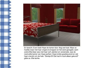 En terecht. Even keek Hope de kamer door. Nog wat kaal. Maar ze
hoefde maar met haar vingers te knippen en het werd geregeld, want
zodra Ella klaar was met haar verf, planten en versiersels, was de
rood-witte kamer van Hope perfect. Hope knikte goedkeurend en viel
haar vriendin om de hals. “Dankje El! Dat had ik nooit alleen gekund!”
gilde ze. Ella lachte.
 