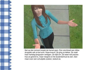 Net op dat moment breekt de hemel open. Een stortvloed aan dikke
druppels valt uit de lucht. Hope kreunt. Ze ging zo lekker. Ze voelt
haar hartslag langzaam verlagen. Ze kijkt om. Ze weet niet precies
hoe ze gerend is, maar nergens is het studentenhuis te zien. Dan
maar even een schuilplek zoeken, besluit ze.
 