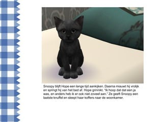 Snoopy blijft Hope een lange tijd aankijken. Daarna miauwt hij vrolijk
en springt hij van het bed af. Hope grinnikt. “Ik hoop dat dat een ja
was, en anders heb ik er ook niet zoveel aan.” Ze geeft Snoopy een
laatste knuffel en sleept haar koffers naar de woonkamer.
 