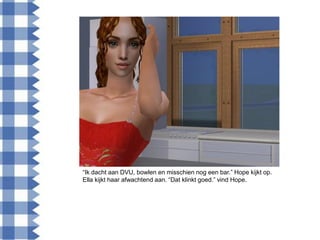 “Ik dacht aan DVU, bowlen en misschien nog een bar.” Hope kijkt op.
Ella kijkt haar afwachtend aan. “Dat klinkt goed.” vind Hope.
 